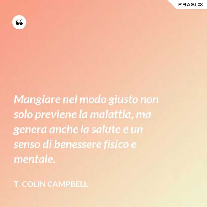 Mangiare nel modo giusto non solo previene la malattia, ma genera anche la salute e un senso di benessere fisico e mentale. - T. Colin Campbell