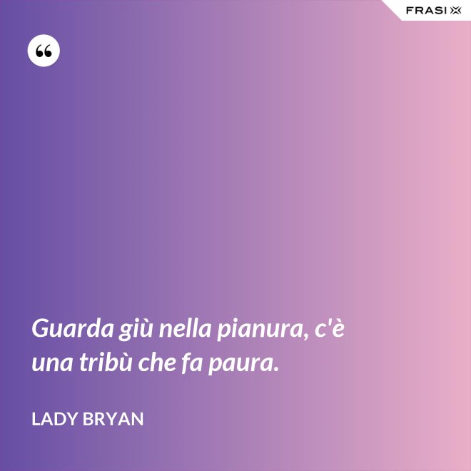 Guarda giù nella pianura, c'è una tribù che fa paura. - Lady Bryan