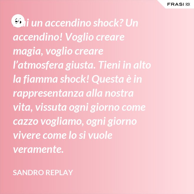 Hai un accendino shock? Un accendino! Voglio creare magia, voglio creare l’atmosfera giusta. Tieni in alto la fiamma shock! Questa è in rappresentanza alla nostra vita, vissuta ogni giorno come cazzo vogliamo, ogni giorno vivere come lo si vuole veramente. - Sandro Replay