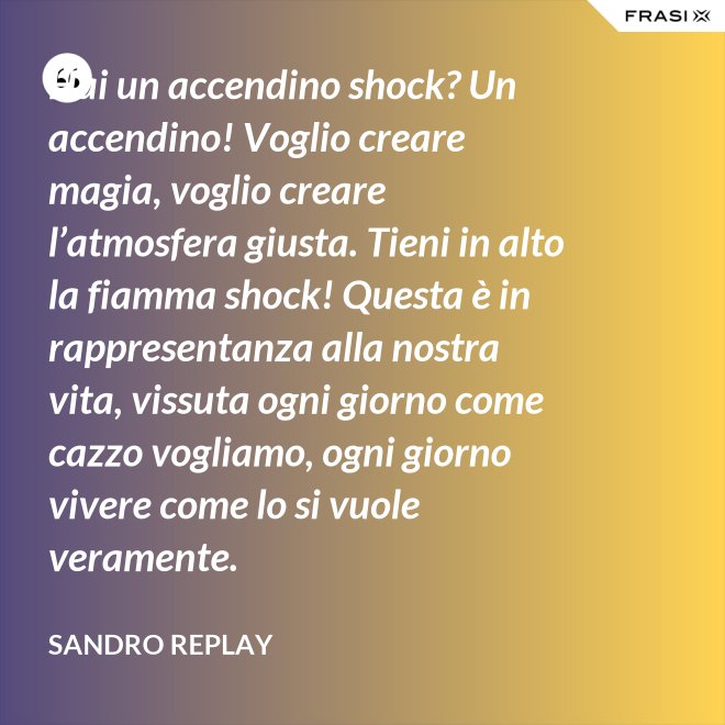 Hai un accendino shock? Un accendino! Voglio creare magia, voglio creare l’atmosfera giusta. Tieni in alto la fiamma shock! Questa è in rappresentanza alla nostra vita, vissuta ogni giorno come cazzo vogliamo, ogni giorno vivere come lo si vuole veramente. - Sandro Replay