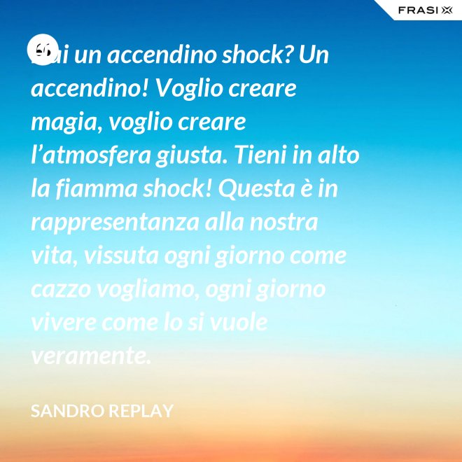 Hai un accendino shock? Un accendino! Voglio creare magia, voglio creare l’atmosfera giusta. Tieni in alto la fiamma shock! Questa è in rappresentanza alla nostra vita, vissuta ogni giorno come cazzo vogliamo, ogni giorno vivere come lo si vuole veramente. - Sandro Replay