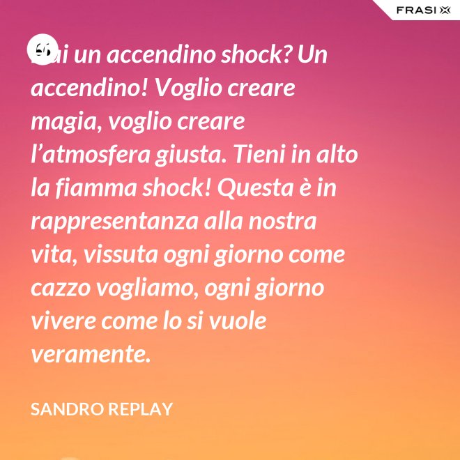 Hai un accendino shock? Un accendino! Voglio creare magia, voglio creare l’atmosfera giusta. Tieni in alto la fiamma shock! Questa è in rappresentanza alla nostra vita, vissuta ogni giorno come cazzo vogliamo, ogni giorno vivere come lo si vuole veramente. - Sandro Replay