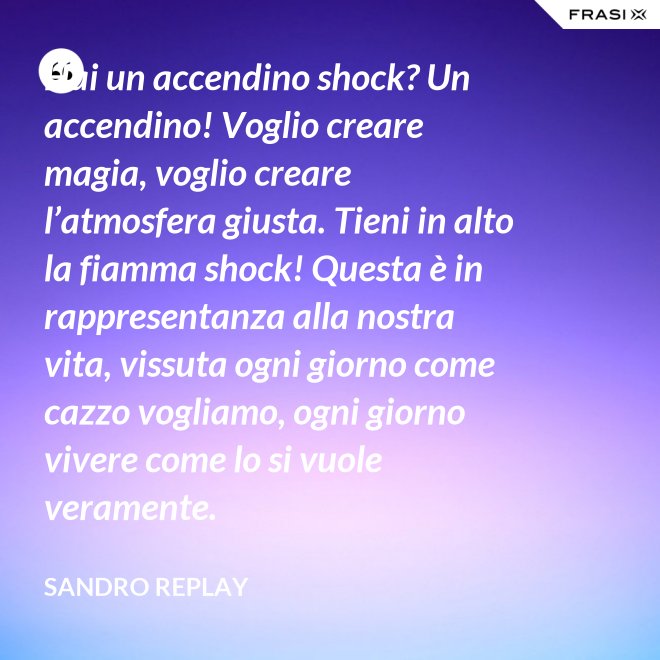 Hai un accendino shock? Un accendino! Voglio creare magia, voglio creare l’atmosfera giusta. Tieni in alto la fiamma shock! Questa è in rappresentanza alla nostra vita, vissuta ogni giorno come cazzo vogliamo, ogni giorno vivere come lo si vuole veramente. - Sandro Replay