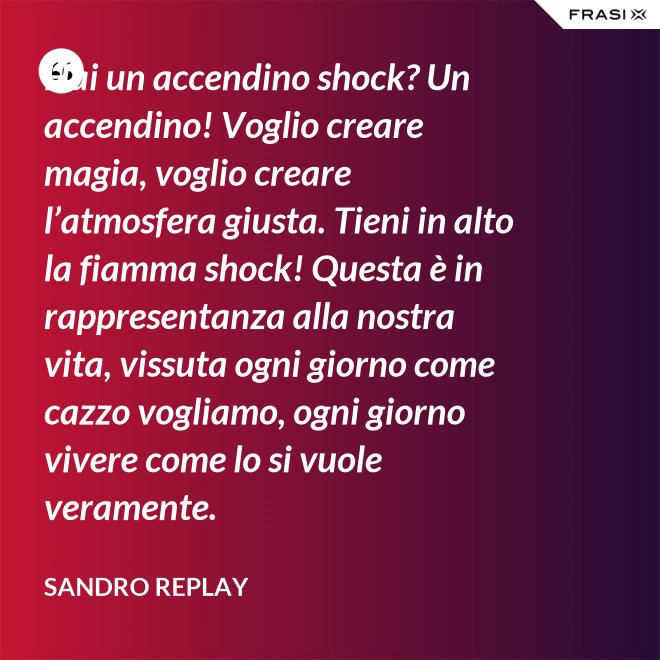 Hai un accendino shock? Un accendino! Voglio creare magia, voglio creare l’atmosfera giusta. Tieni in alto la fiamma shock! Questa è in rappresentanza alla nostra vita, vissuta ogni giorno come cazzo vogliamo, ogni giorno vivere come lo si vuole veramente. - Sandro Replay