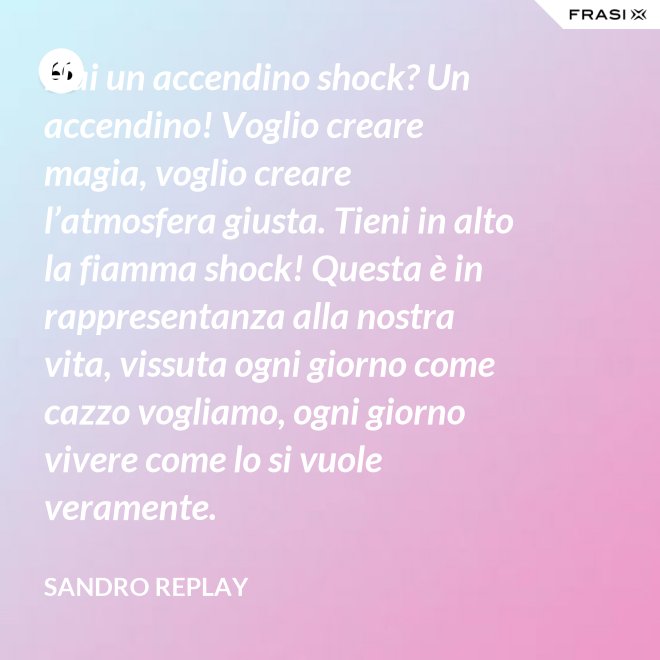 Hai un accendino shock? Un accendino! Voglio creare magia, voglio creare l’atmosfera giusta. Tieni in alto la fiamma shock! Questa è in rappresentanza alla nostra vita, vissuta ogni giorno come cazzo vogliamo, ogni giorno vivere come lo si vuole veramente. - Sandro Replay