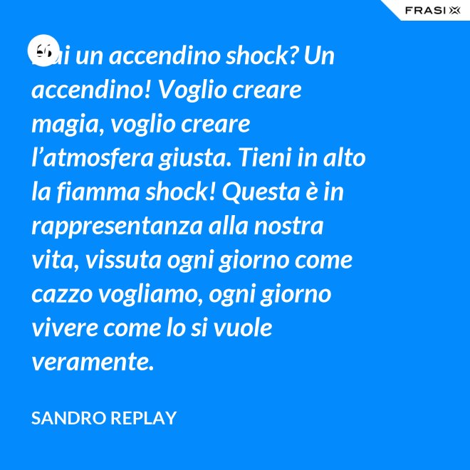 Hai un accendino shock? Un accendino! Voglio creare magia, voglio creare l’atmosfera giusta. Tieni in alto la fiamma shock! Questa è in rappresentanza alla nostra vita, vissuta ogni giorno come cazzo vogliamo, ogni giorno vivere come lo si vuole veramente. - Sandro Replay