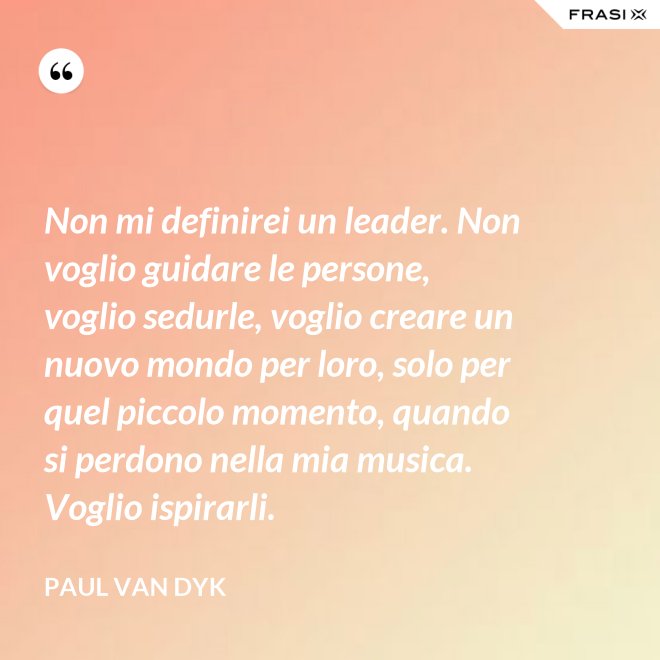 Non mi definirei un leader. Non voglio guidare le persone, voglio sedurle, voglio creare un nuovo mondo per loro, solo per quel piccolo momento, quando si perdono nella mia musica. Voglio ispirarli. - Paul van Dyk