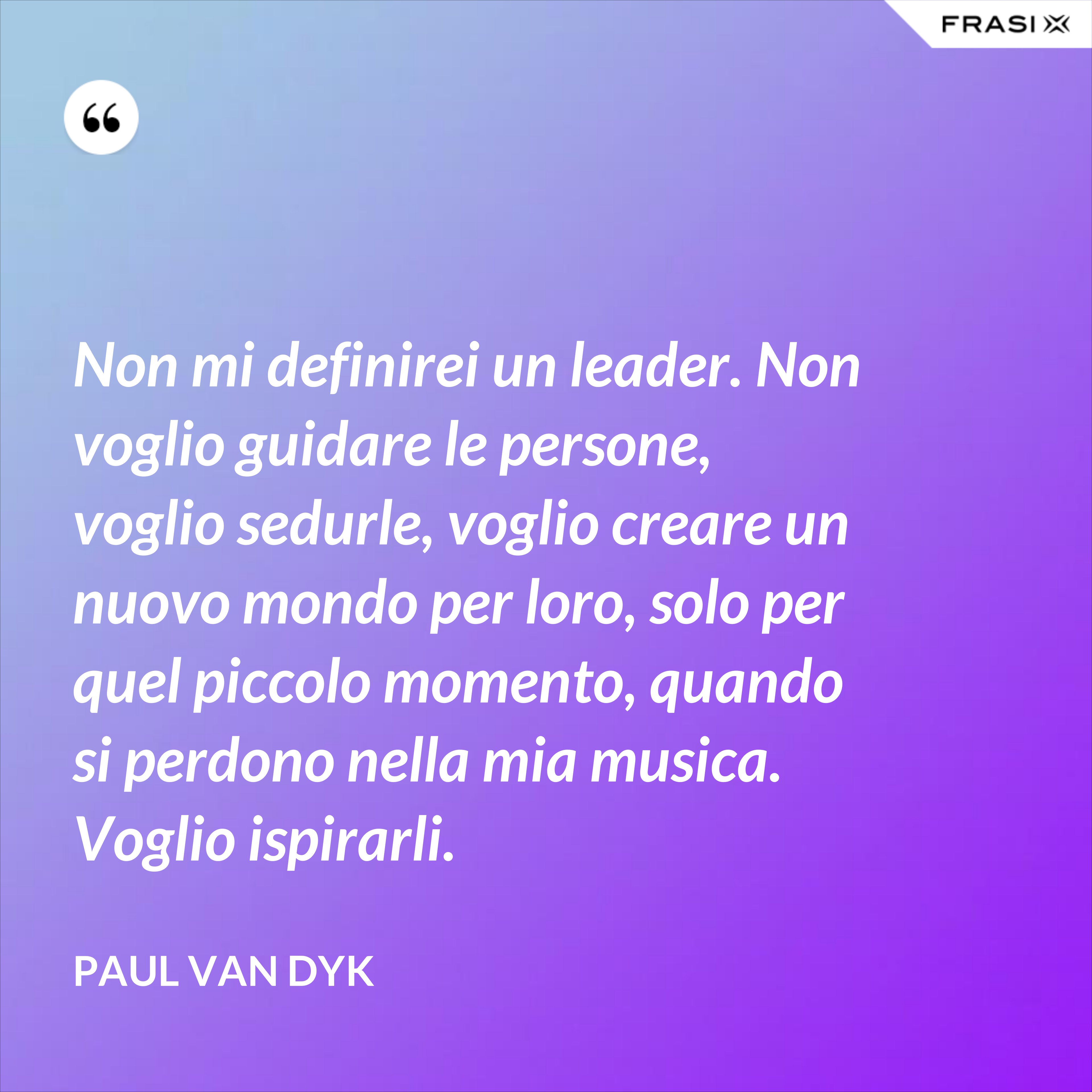 Non mi definirei un leader. Non voglio guidare le persone, voglio sedurle, voglio creare un nuovo mondo per loro, solo per quel piccolo momento, quando si perdono nella mia musica. Voglio ispirarli. - Paul van Dyk