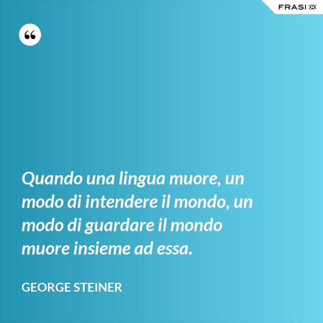 Quando una lingua muore, un modo di intendere il mondo, un modo di guardare il mondo muore insieme ad essa. - George Steiner