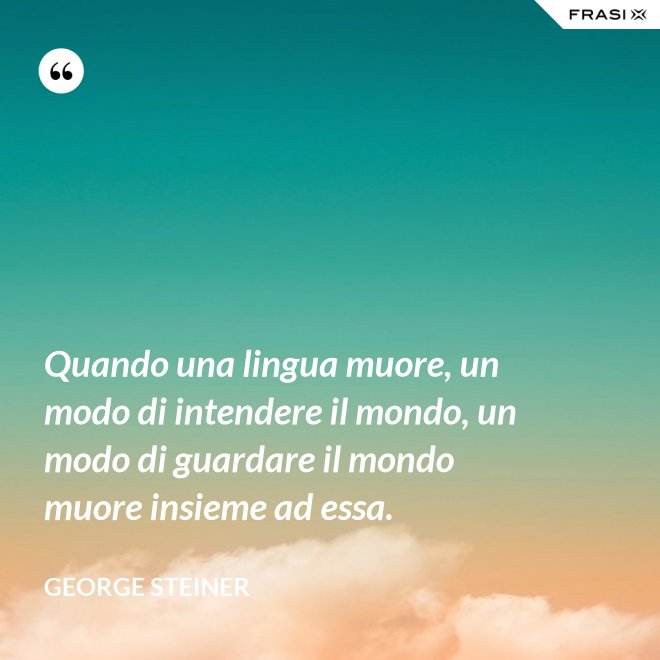 Quando una lingua muore, un modo di intendere il mondo, un modo di guardare il mondo muore insieme ad essa. - George Steiner