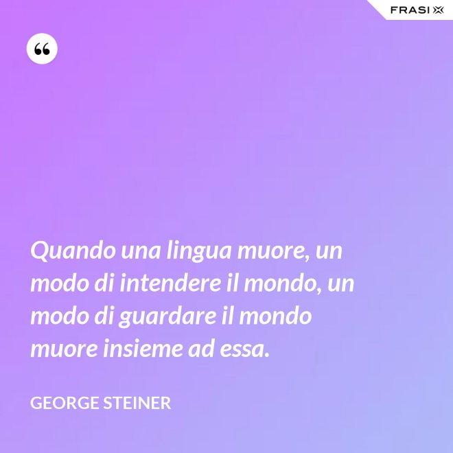 Quando una lingua muore, un modo di intendere il mondo, un modo di guardare il mondo muore insieme ad essa. - George Steiner