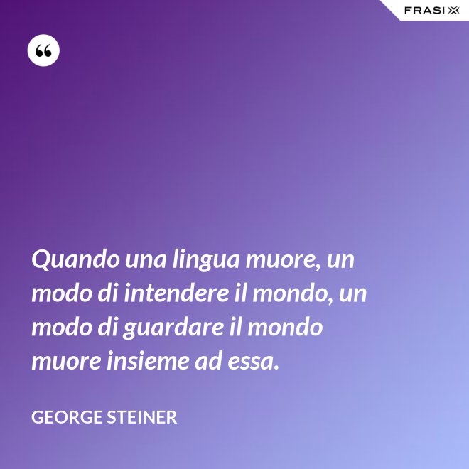 Quando una lingua muore, un modo di intendere il mondo, un modo di guardare il mondo muore insieme ad essa. - George Steiner