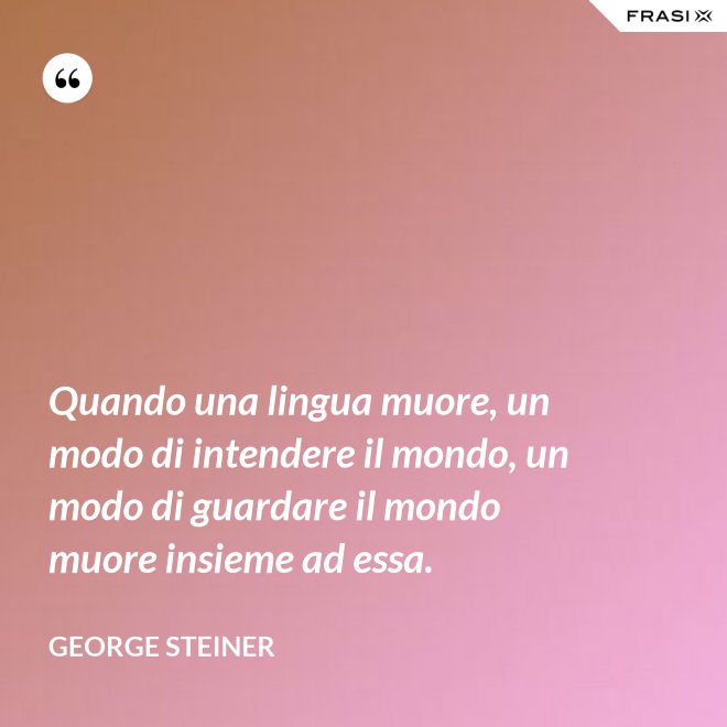 Quando una lingua muore, un modo di intendere il mondo, un modo di guardare il mondo muore insieme ad essa. - George Steiner