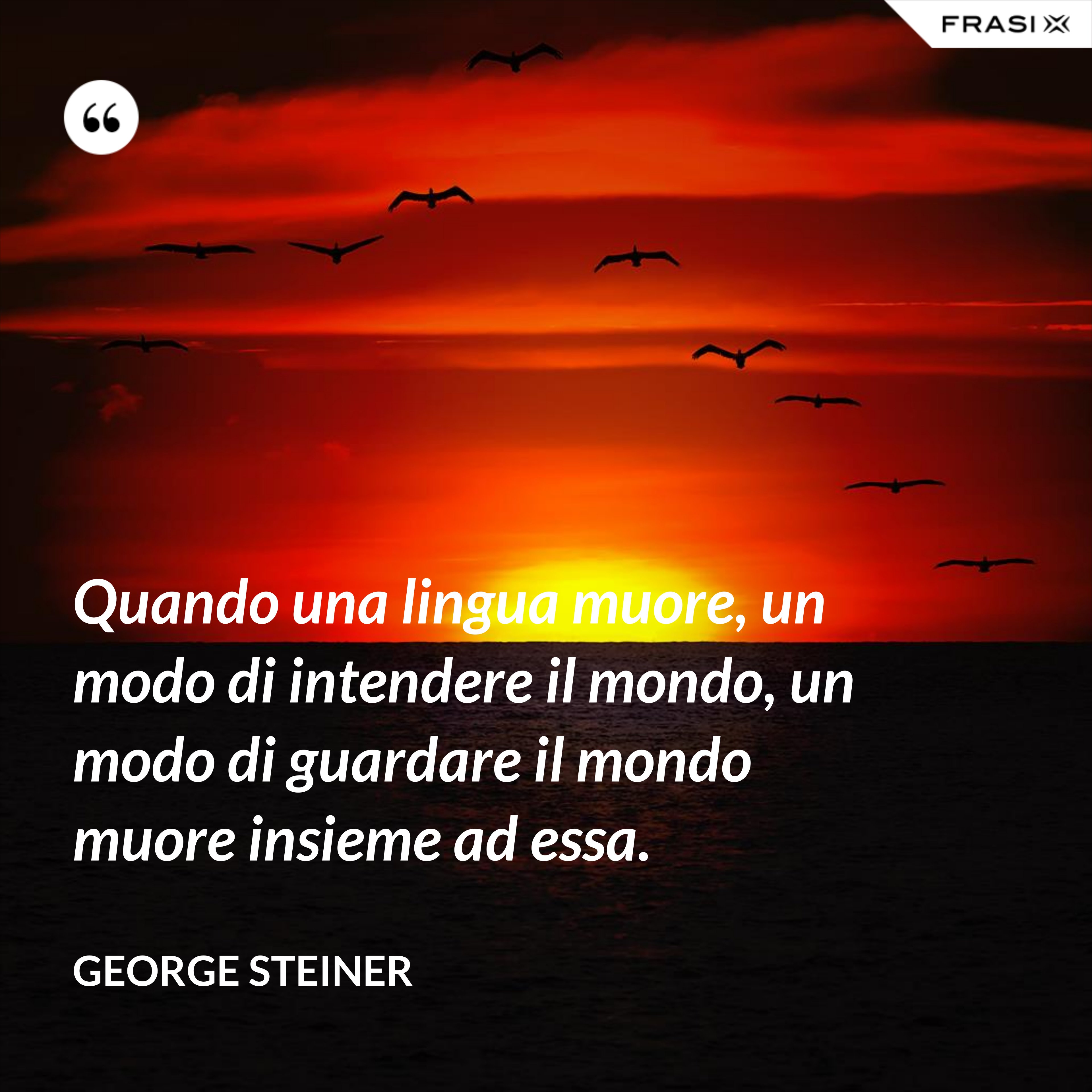 Quando una lingua muore, un modo di intendere il mondo, un modo di guardare il mondo muore insieme ad essa. - George Steiner