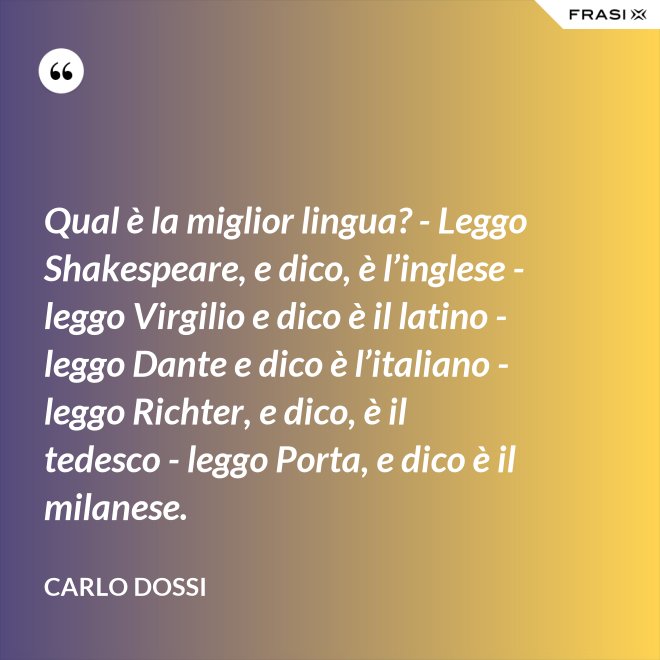 Qual è la miglior lingua? - Leggo Shakespeare, e dico, è l’inglese - leggo Virgilio e dico è il latino - leggo Dante e dico è l’italiano - leggo Richter, e dico, è il tedesco - leggo Porta, e dico è il milanese. - Carlo Dossi