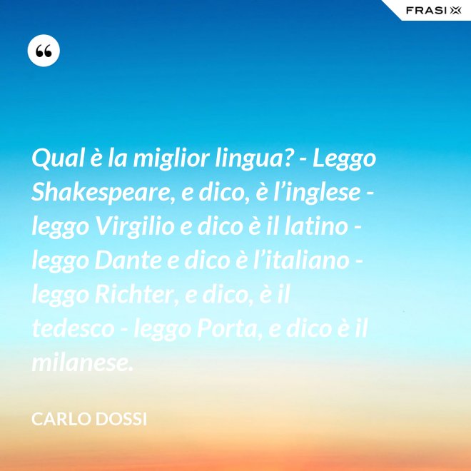Qual è la miglior lingua? - Leggo Shakespeare, e dico, è l’inglese - leggo Virgilio e dico è il latino - leggo Dante e dico è l’italiano - leggo Richter, e dico, è il tedesco - leggo Porta, e dico è il milanese. - Carlo Dossi