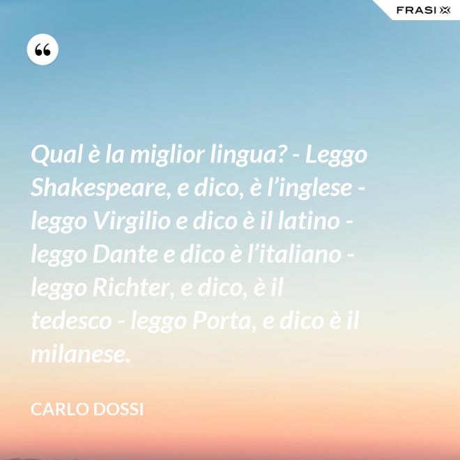 Qual è la miglior lingua? - Leggo Shakespeare, e dico, è l’inglese - leggo Virgilio e dico è il latino - leggo Dante e dico è l’italiano - leggo Richter, e dico, è il tedesco - leggo Porta, e dico è il milanese. - Carlo Dossi