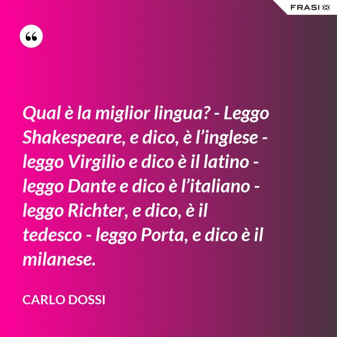 Qual è la miglior lingua? - Leggo Shakespeare, e dico, è l’inglese - leggo Virgilio e dico è il latino - leggo Dante e dico è l’italiano - leggo Richter, e dico, è il tedesco - leggo Porta, e dico è il milanese. - Carlo Dossi