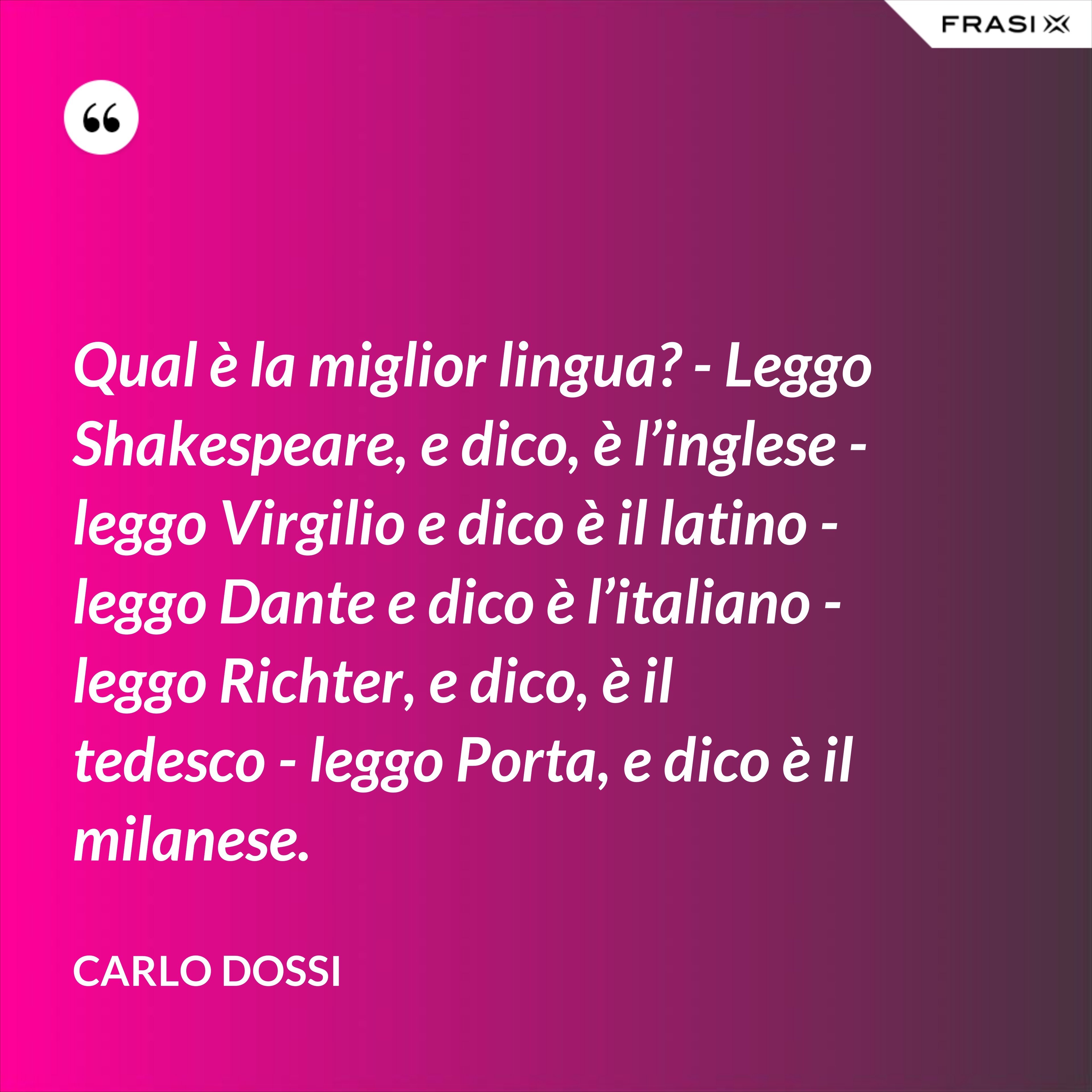 Qual è la miglior lingua? - Leggo Shakespeare, e dico, è l’inglese - leggo Virgilio e dico è il latino - leggo Dante e dico è l’italiano - leggo Richter, e dico, è il tedesco - leggo Porta, e dico è il milanese. - Carlo Dossi