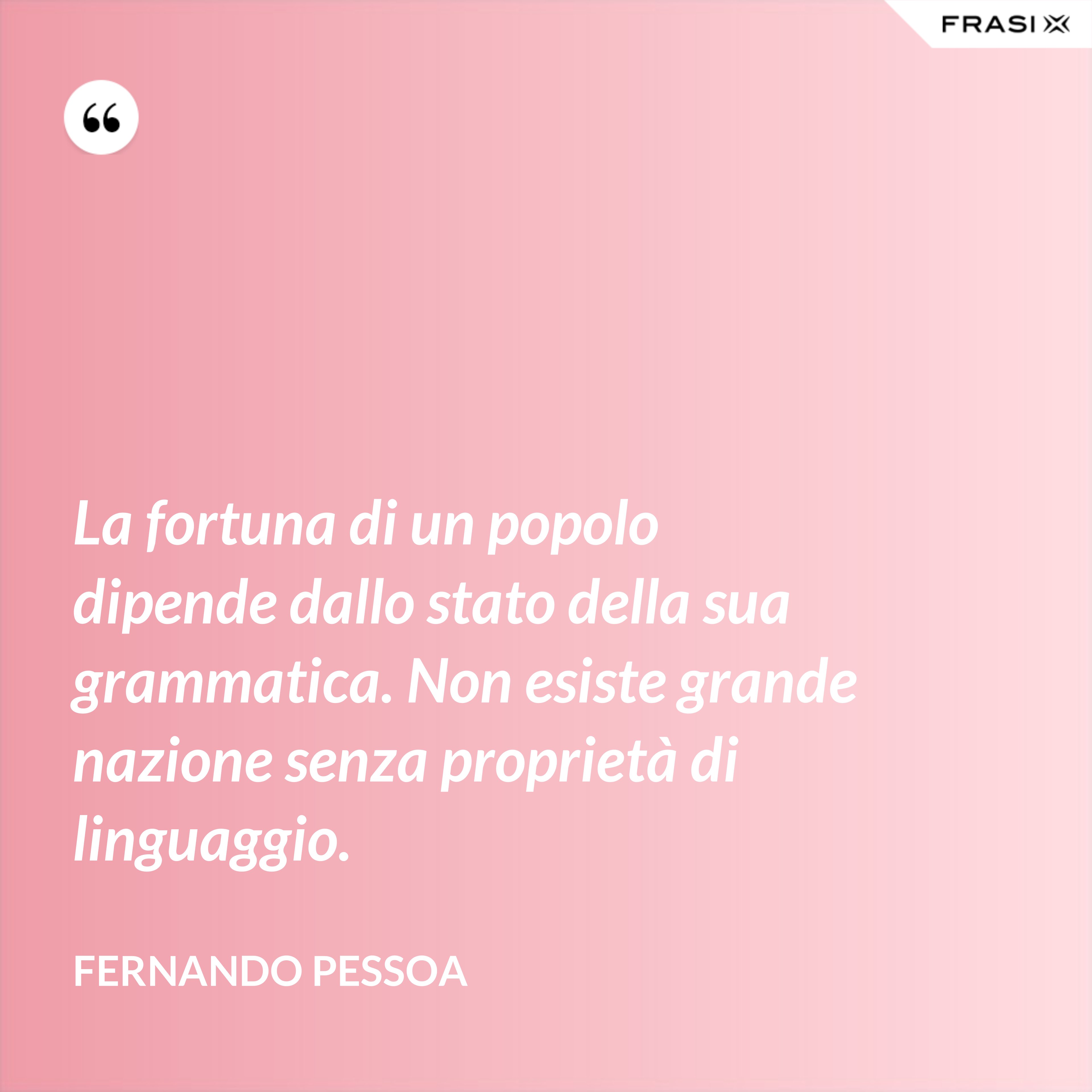 La fortuna di un popolo dipende dallo stato della sua grammatica. Non esiste grande nazione senza proprietà di linguaggio. - Fernando Pessoa