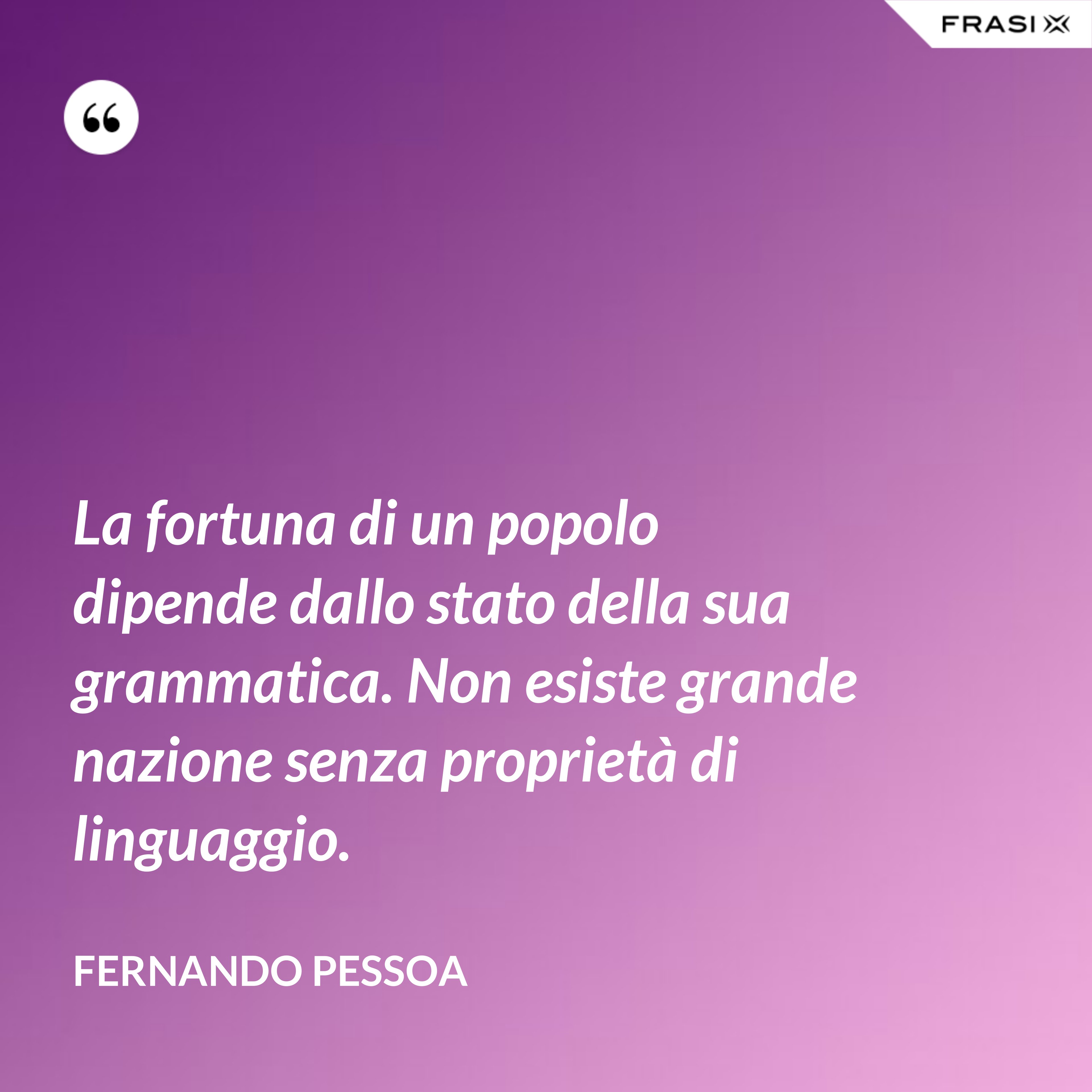 La fortuna di un popolo dipende dallo stato della sua grammatica. Non esiste grande nazione senza proprietà di linguaggio. - Fernando Pessoa
