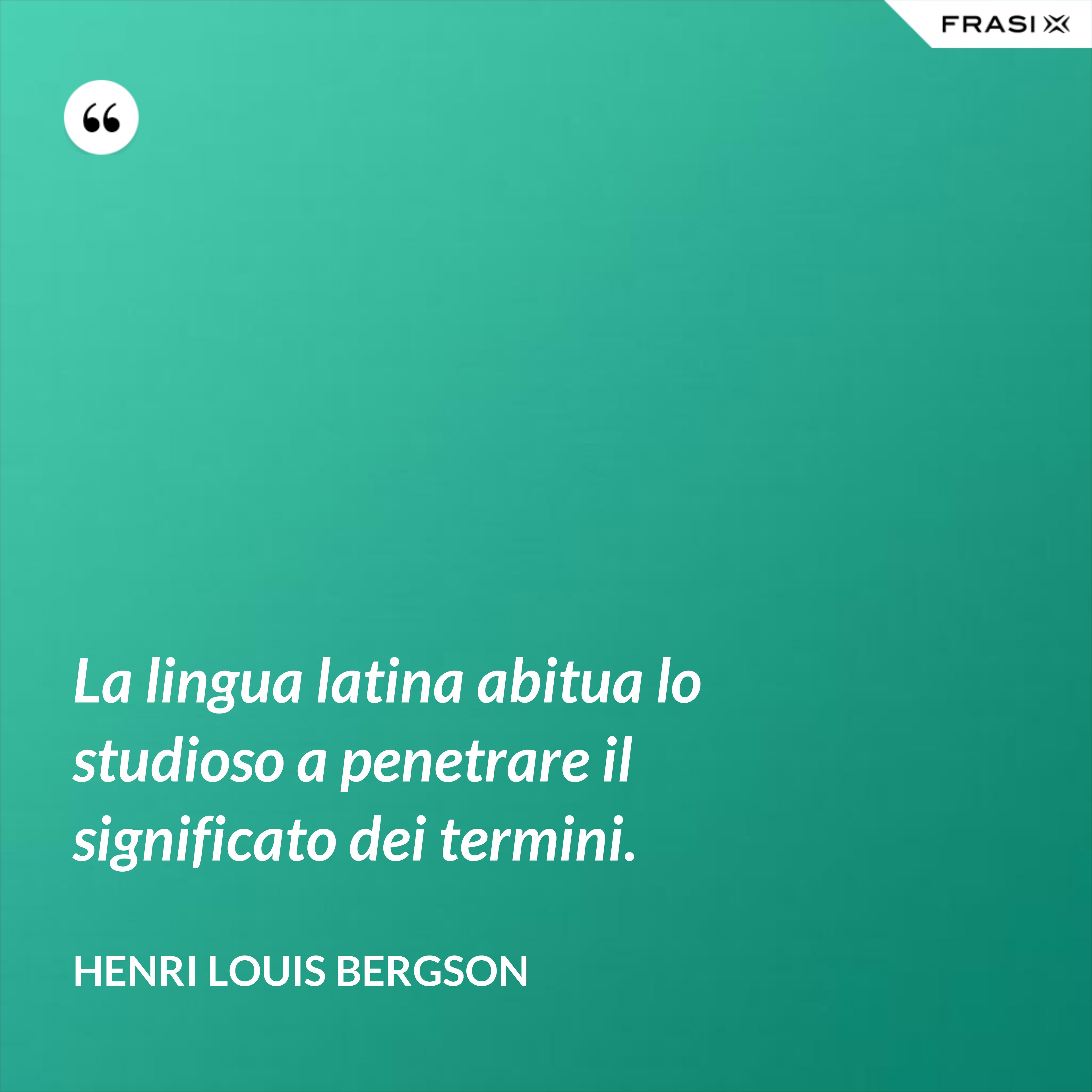 La lingua latina abitua lo studioso a penetrare il significato dei termini. - Henri Louis Bergson