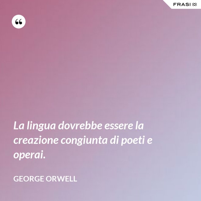 La lingua dovrebbe essere la creazione congiunta di poeti e operai. - George Orwell