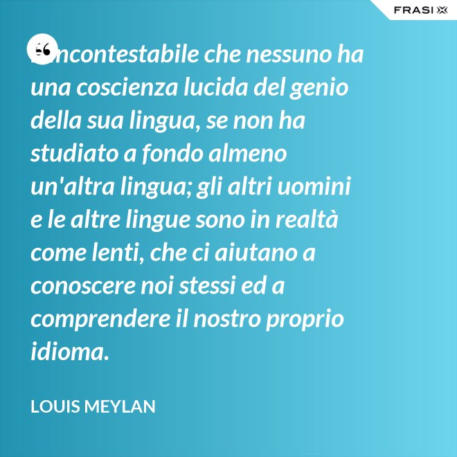 È incontestabile che nessuno ha una coscienza lucida del genio della sua lingua, se non ha studiato a fondo almeno un'altra lingua; gli altri uomini e le altre lingue sono in realtà come lenti, che ci aiutano a conoscere noi stessi ed a comprendere il nostro proprio idioma. - Louis Meylan