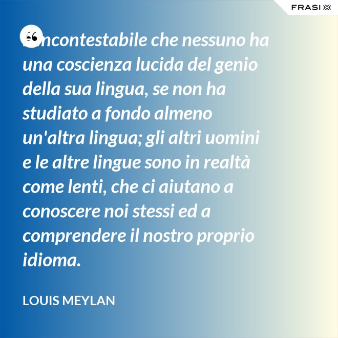 È incontestabile che nessuno ha una coscienza lucida del genio della sua lingua, se non ha studiato a fondo almeno un'altra lingua; gli altri uomini e le altre lingue sono in realtà come lenti, che ci aiutano a conoscere noi stessi ed a comprendere il nostro proprio idioma. - Louis Meylan