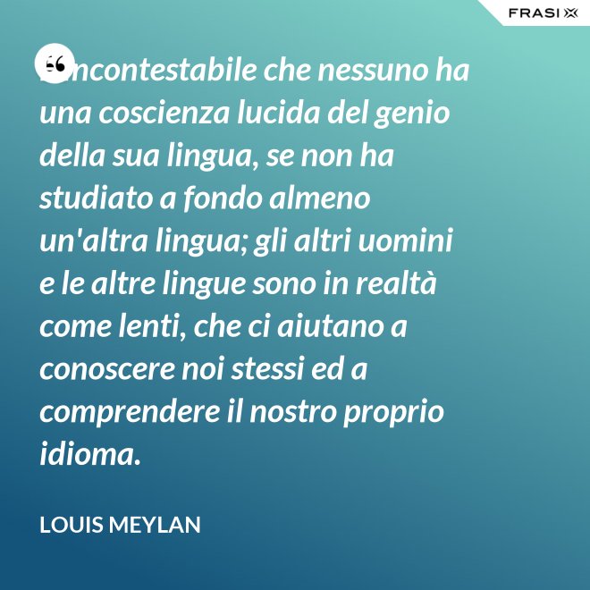È incontestabile che nessuno ha una coscienza lucida del genio della sua lingua, se non ha studiato a fondo almeno un'altra lingua; gli altri uomini e le altre lingue sono in realtà come lenti, che ci aiutano a conoscere noi stessi ed a comprendere il nostro proprio idioma. - Louis Meylan
