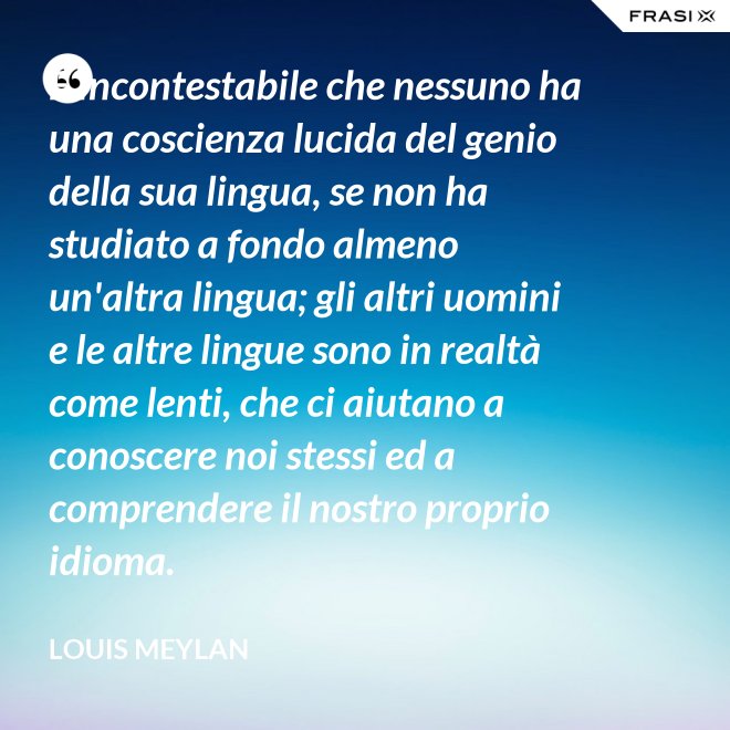 È incontestabile che nessuno ha una coscienza lucida del genio della sua lingua, se non ha studiato a fondo almeno un'altra lingua; gli altri uomini e le altre lingue sono in realtà come lenti, che ci aiutano a conoscere noi stessi ed a comprendere il nostro proprio idioma. - Louis Meylan