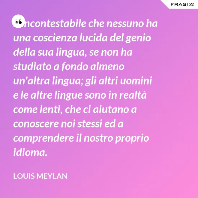 È incontestabile che nessuno ha una coscienza lucida del genio della sua lingua, se non ha studiato a fondo almeno un'altra lingua; gli altri uomini e le altre lingue sono in realtà come lenti, che ci aiutano a conoscere noi stessi ed a comprendere il nostro proprio idioma. - Louis Meylan