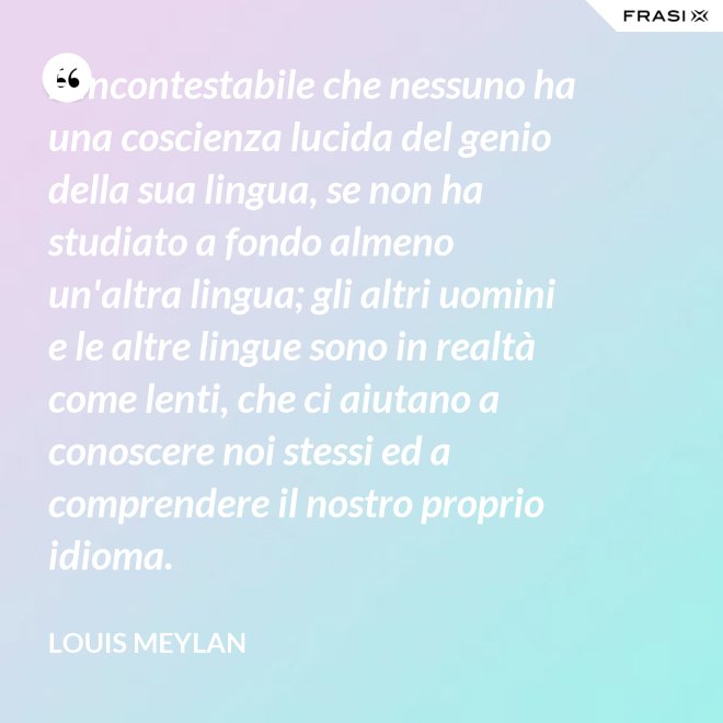 È incontestabile che nessuno ha una coscienza lucida del genio della sua lingua, se non ha studiato a fondo almeno un'altra lingua; gli altri uomini e le altre lingue sono in realtà come lenti, che ci aiutano a conoscere noi stessi ed a comprendere il nostro proprio idioma. - Louis Meylan
