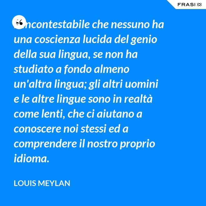 È incontestabile che nessuno ha una coscienza lucida del genio della sua lingua, se non ha studiato a fondo almeno un'altra lingua; gli altri uomini e le altre lingue sono in realtà come lenti, che ci aiutano a conoscere noi stessi ed a comprendere il nostro proprio idioma. - Louis Meylan