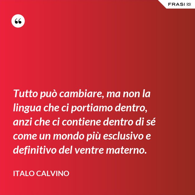 Tutto può cambiare, ma non la lingua che ci portiamo dentro, anzi che ci contiene dentro di sé come un mondo più esclusivo e definitivo del ventre materno. - Italo Calvino