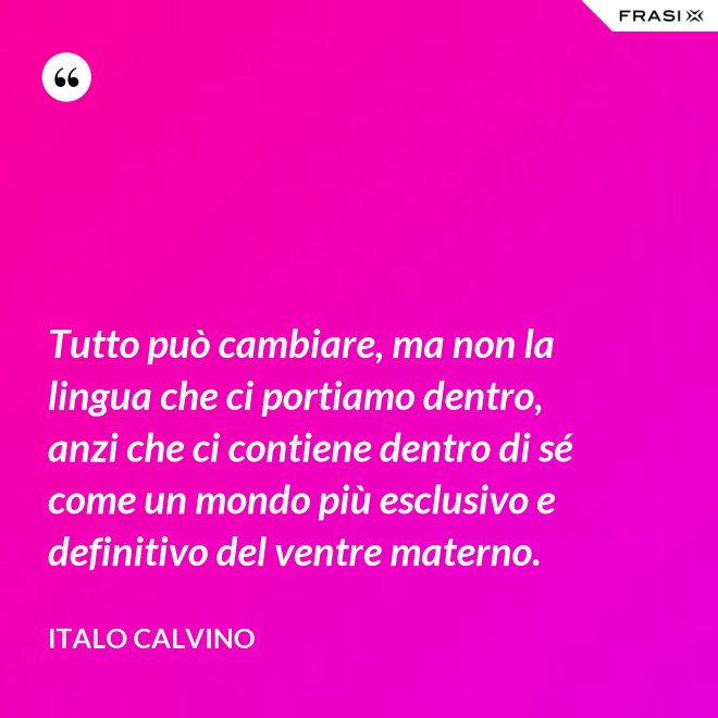 Tutto può cambiare, ma non la lingua che ci portiamo dentro, anzi che ci contiene dentro di sé come un mondo più esclusivo e definitivo del ventre materno. - Italo Calvino