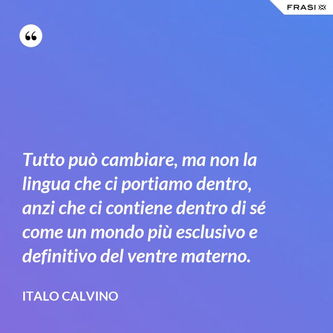Tutto può cambiare, ma non la lingua che ci portiamo dentro, anzi che ci contiene dentro di sé come un mondo più esclusivo e definitivo del ventre materno. - Italo Calvino