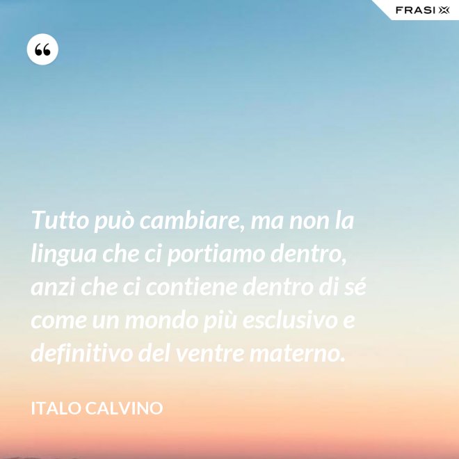 Tutto può cambiare, ma non la lingua che ci portiamo dentro, anzi che ci contiene dentro di sé come un mondo più esclusivo e definitivo del ventre materno. - Italo Calvino
