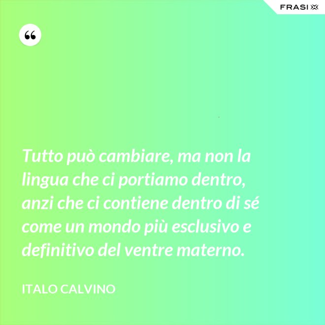 Tutto può cambiare, ma non la lingua che ci portiamo dentro, anzi che ci contiene dentro di sé come un mondo più esclusivo e definitivo del ventre materno. - Italo Calvino