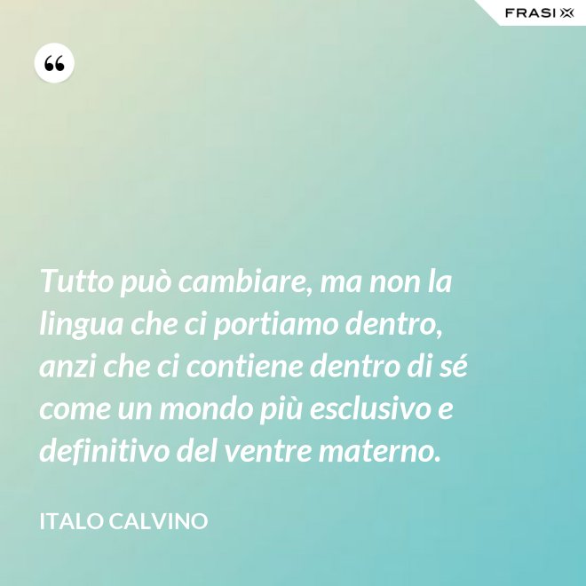 Tutto può cambiare, ma non la lingua che ci portiamo dentro, anzi che ci contiene dentro di sé come un mondo più esclusivo e definitivo del ventre materno. - Italo Calvino