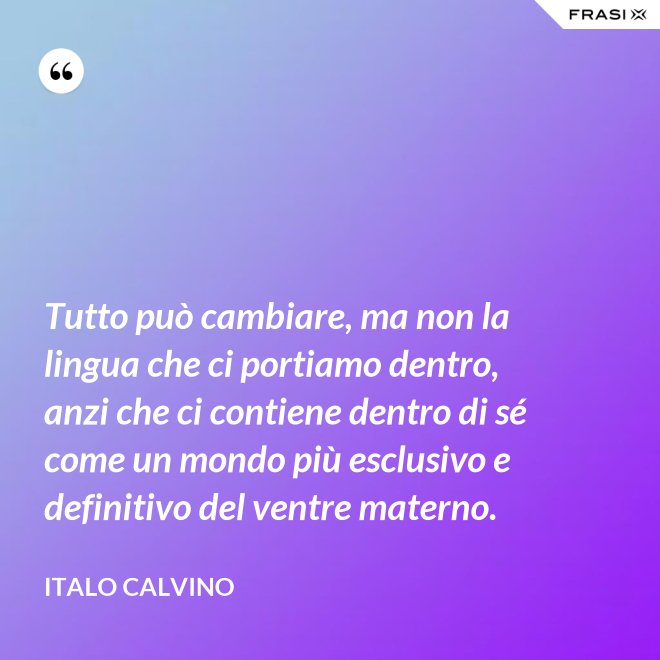 Tutto può cambiare, ma non la lingua che ci portiamo dentro, anzi che ci contiene dentro di sé come un mondo più esclusivo e definitivo del ventre materno. - Italo Calvino