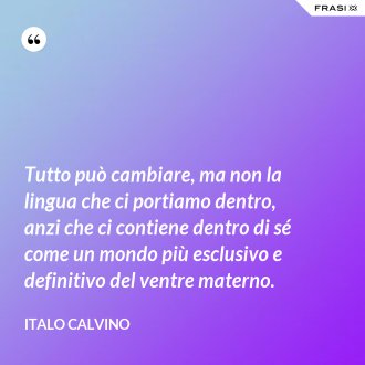Tutto può cambiare, ma non la lingua che ci portiamo dentro, anzi che ci contiene dentro di sé come un mondo più esclusivo e definitivo del ventre materno. - Italo Calvino