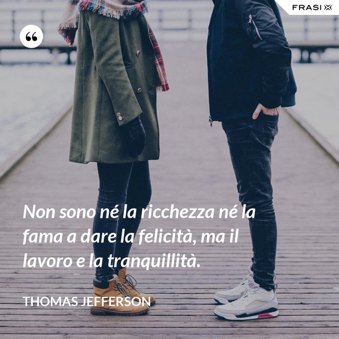 Non sono né la ricchezza né la fama a dare la felicità, ma il lavoro e la tranquillità. - Thomas Jefferson