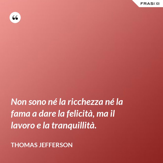 Non sono né la ricchezza né la fama a dare la felicità, ma il lavoro e la tranquillità. - Thomas Jefferson