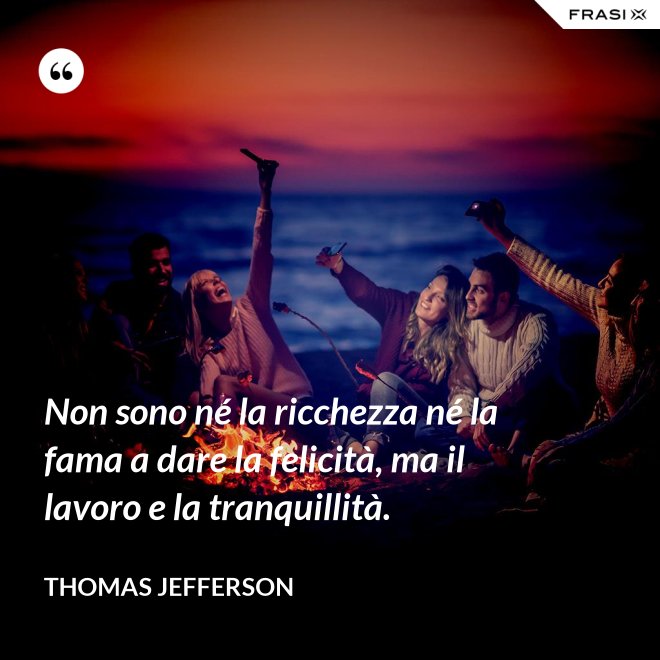 Non sono né la ricchezza né la fama a dare la felicità, ma il lavoro e la tranquillità. - Thomas Jefferson