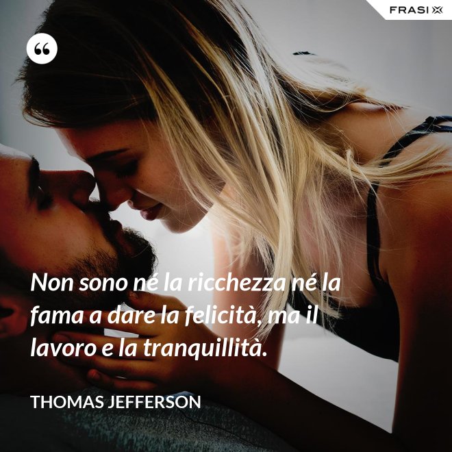 Non sono né la ricchezza né la fama a dare la felicità, ma il lavoro e la tranquillità. - Thomas Jefferson