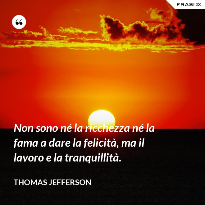Non sono né la ricchezza né la fama a dare la felicità, ma il lavoro e la tranquillità. - Thomas Jefferson
