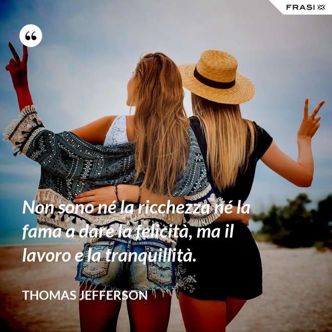 Non sono né la ricchezza né la fama a dare la felicità, ma il lavoro e la tranquillità. - Thomas Jefferson