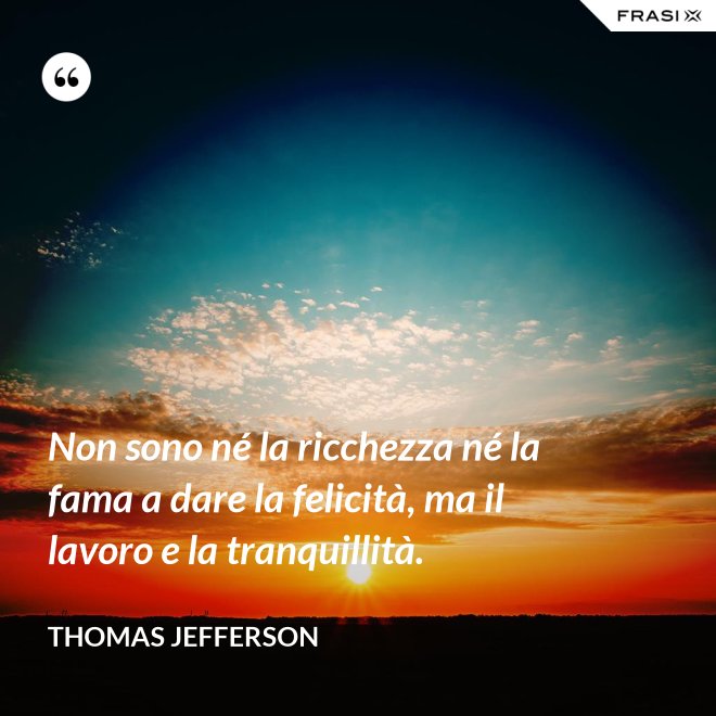 Non sono né la ricchezza né la fama a dare la felicità, ma il lavoro e la tranquillità. - Thomas Jefferson