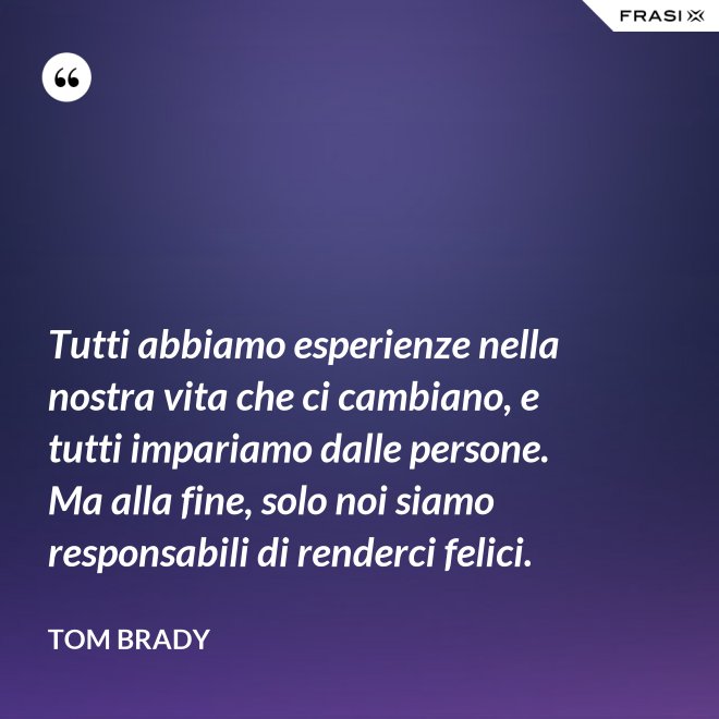 Tutti abbiamo esperienze nella nostra vita che ci cambiano, e tutti impariamo dalle persone. Ma alla fine, solo noi siamo responsabili di renderci felici. - Tom Brady